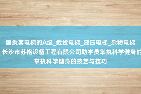 匡乘客电梯的A级_载货电梯_液压电梯_杂物电梯_自动扶梯__长沙市苏格设备工程有限公司助学员掌执科学健身的技艺与技巧